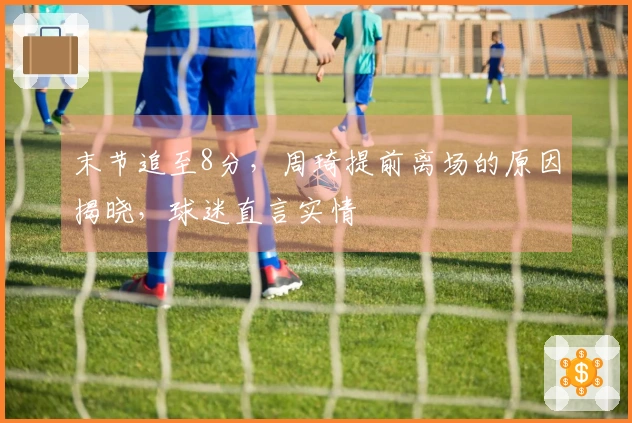 末节追至8分，周琦提前离场的原因揭晓，球迷直言实情