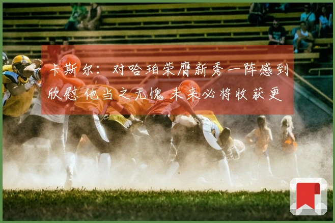 卡斯尔：对哈珀荣膺新秀一阵感到欣慰 他当之无愧 未来必将收获更多荣誉